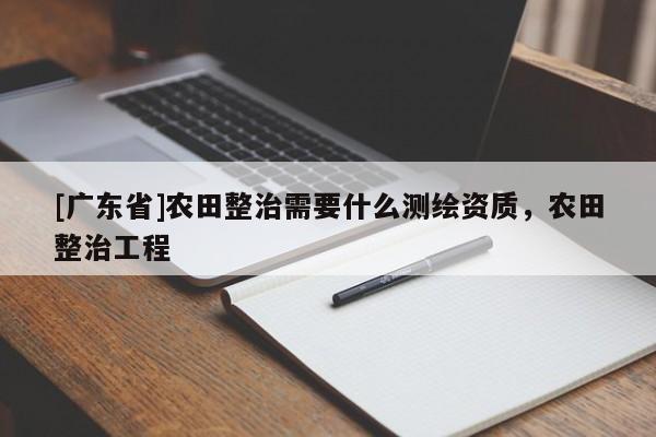 [广东省]农田整治需要什么测绘资质，农田整治工程