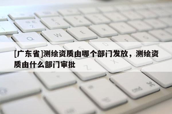 [广东省]测绘资质由哪个部门发放，测绘资质由什么部门审批
