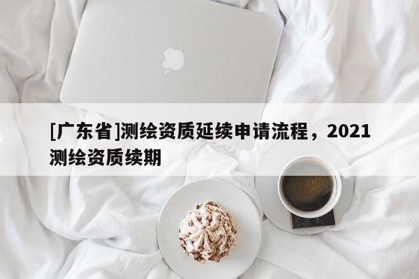 [广东省]测绘资质延续申请流程，2021测绘资质续期