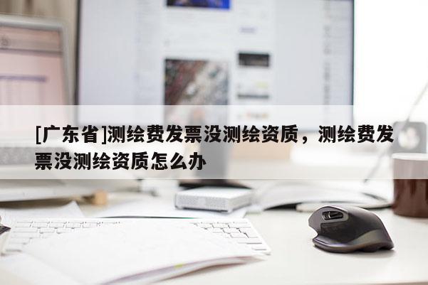 [广东省]测绘费发票没测绘资质，测绘费发票没测绘资质怎么办