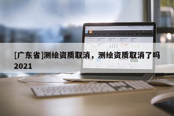[广东省]测绘资质取消，测绘资质取消了吗2021