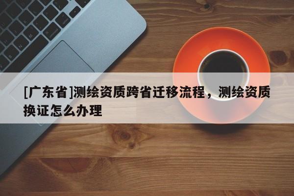 [广东省]测绘资质跨省迁移流程，测绘资质换证怎么办理