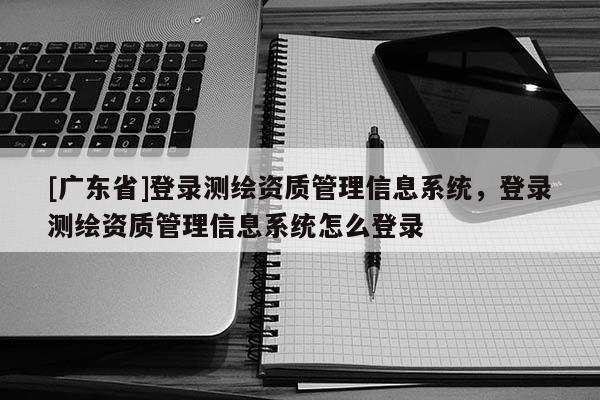[广东省]登录测绘资质管理信息系统，登录测绘资质管理信息系统怎么登录