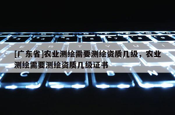 [广东省]农业测绘需要测绘资质几级，农业测绘需要测绘资质几级证书