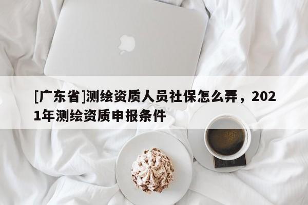 [广东省]测绘资质人员社保怎么弄，2021年测绘资质申报条件