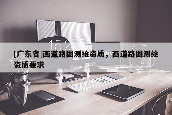[广东省]画道路图测绘资质，画道路图测绘资质要求