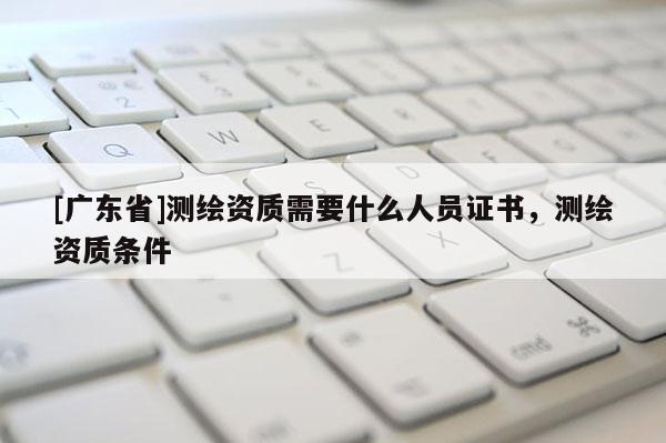 [广东省]测绘资质需要什么人员证书，测绘资质条件