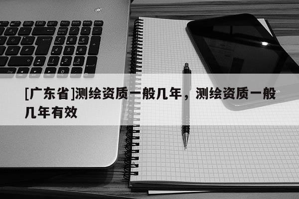 [广东省]测绘资质一般几年，测绘资质一般几年有效