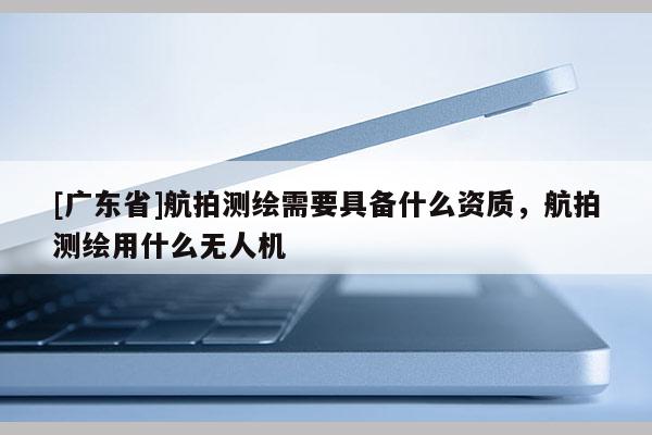 [广东省]航拍测绘需要具备什么资质，航拍测绘用什么无人机