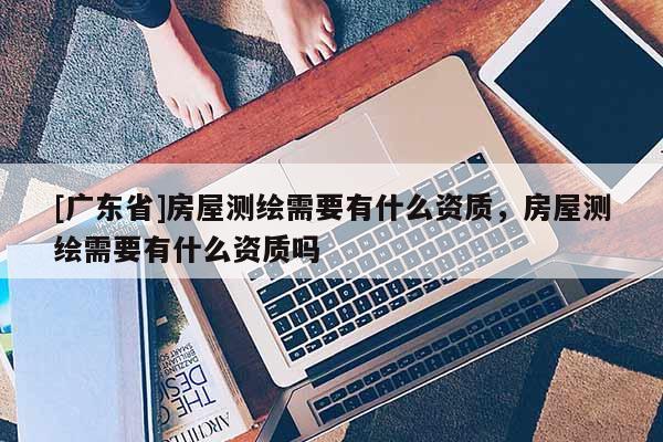 [广东省]房屋测绘需要有什么资质，房屋测绘需要有什么资质吗