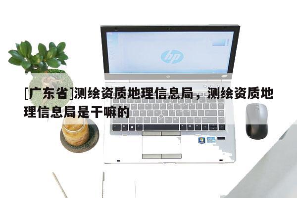 [广东省]测绘资质地理信息局，测绘资质地理信息局是干嘛的