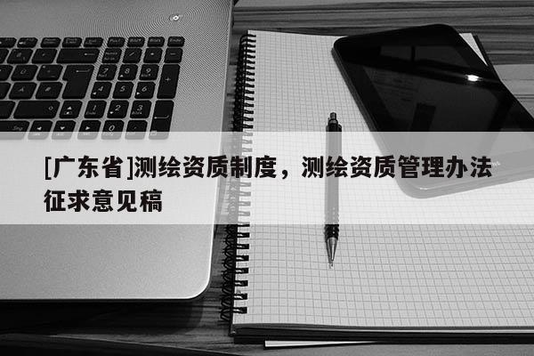 [广东省]测绘资质制度，测绘资质管理办法征求意见稿