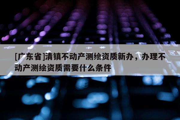 [广东省]清镇不动产测绘资质新办，办理不动产测绘资质需要什么条件