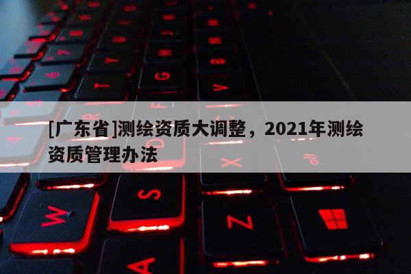 [广东省]测绘资质大调整，2021年测绘资质管理办法