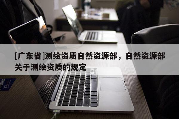 [广东省]测绘资质自然资源部，自然资源部关于测绘资质的规定