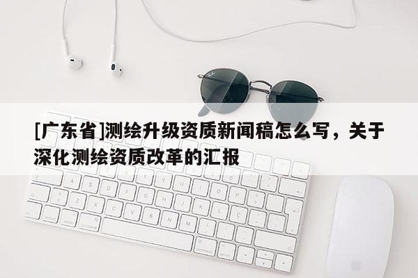 [广东省]测绘升级资质新闻稿怎么写，关于深化测绘资质改革的汇报