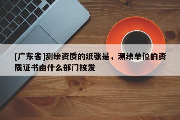[广东省]测绘资质的纸张是，测绘单位的资质证书由什么部门核发