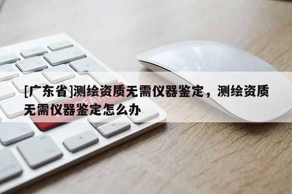 [广东省]测绘资质无需仪器鉴定，测绘资质无需仪器鉴定怎么办