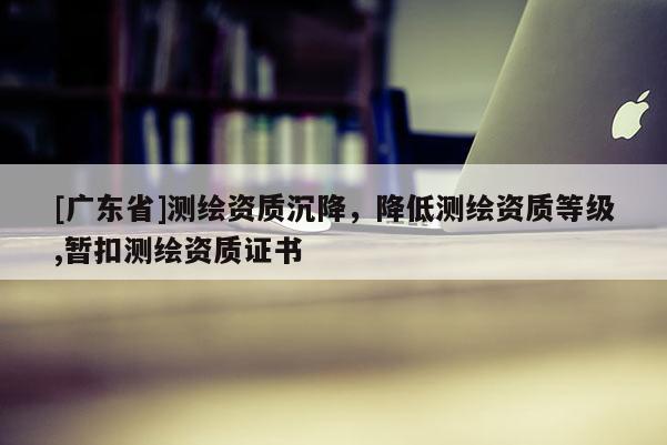 [广东省]测绘资质沉降，降低测绘资质等级,暂扣测绘资质证书