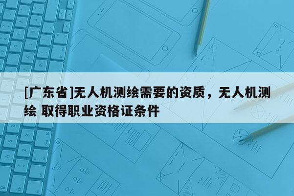 [广东省]无人机测绘需要的资质，无人机测绘 取得职业资格证条件