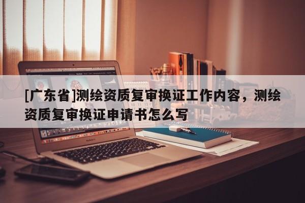 [广东省]测绘资质复审换证工作内容，测绘资质复审换证申请书怎么写
