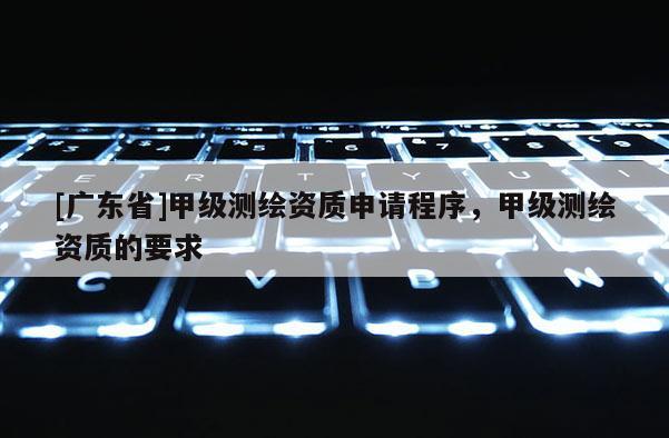 [广东省]甲级测绘资质申请程序，甲级测绘资质的要求