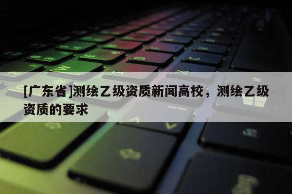 [广东省]测绘乙级资质新闻高校，测绘乙级资质的要求
