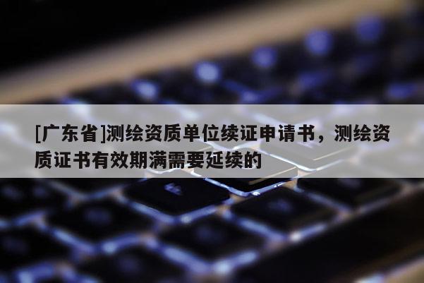 [广东省]测绘资质单位续证申请书，测绘资质证书有效期满需要延续的