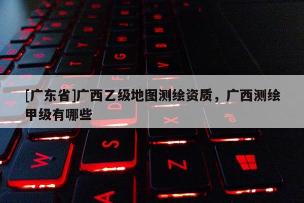 [广东省]广西乙级地图测绘资质，广西测绘甲级有哪些