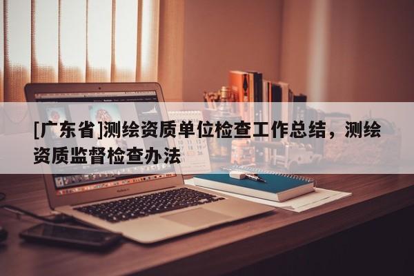 [广东省]测绘资质单位检查工作总结，测绘资质监督检查办法