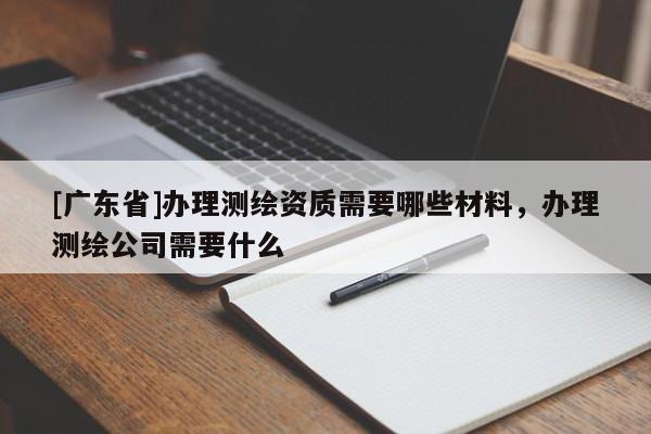 [广东省]办理测绘资质需要哪些材料，办理测绘公司需要什么