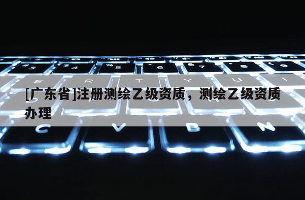 [广东省]注册测绘乙级资质，测绘乙级资质办理