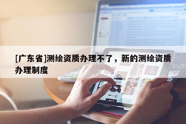 [广东省]测绘资质办理不了，新的测绘资质办理制度