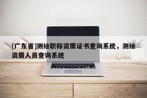 [广东省]测绘职称资质证书查询系统，测绘资质人员查询系统