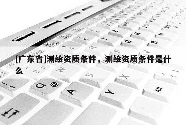 [广东省]测绘资质条件，测绘资质条件是什么