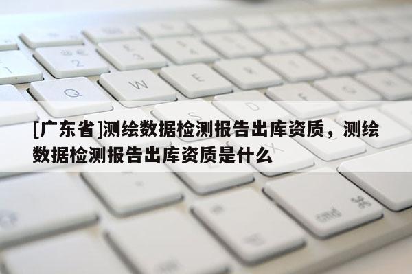 [广东省]测绘数据检测报告出库资质，测绘数据检测报告出库资质是什么