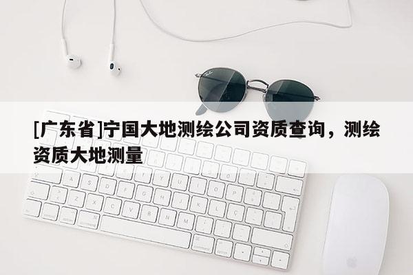[广东省]宁国大地测绘公司资质查询，测绘资质大地测量