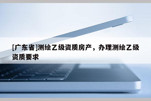 [广东省]测绘乙级资质房产，办理测绘乙级资质要求