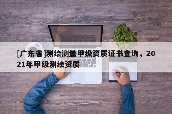 [广东省]测绘测量甲级资质证书查询，2021年甲级测绘资质