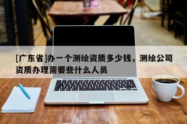 [广东省]办一个测绘资质多少钱，测绘公司资质办理需要些什么人员