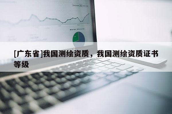 [广东省]我国测绘资质，我国测绘资质证书等级