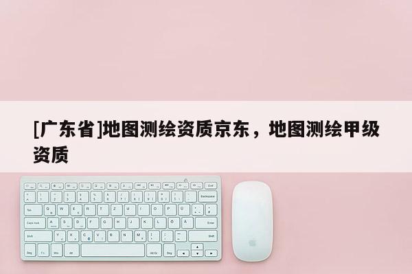 [广东省]地图测绘资质京东，地图测绘甲级资质