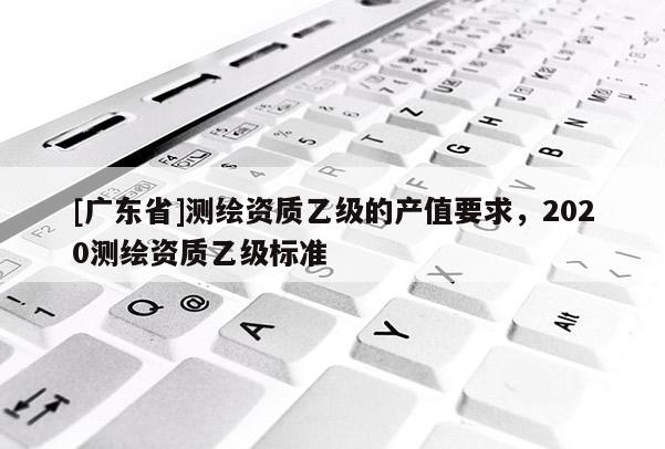 [广东省]测绘资质乙级的产值要求，2020测绘资质乙级标准