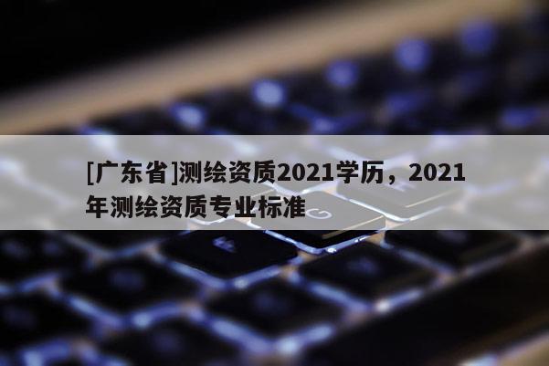 [广东省]测绘资质2021学历，2021年测绘资质专业标准