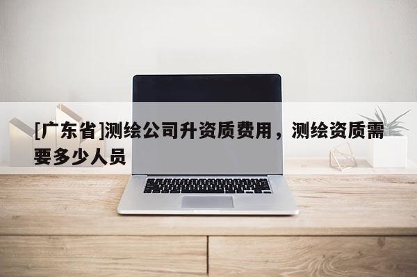 [广东省]测绘公司升资质费用，测绘资质需要多少人员
