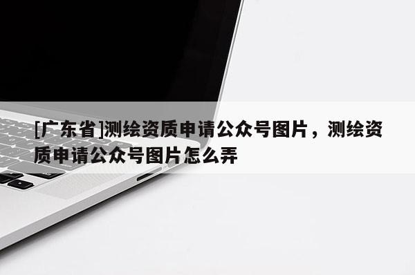[广东省]测绘资质申请公众号图片，测绘资质申请公众号图片怎么弄