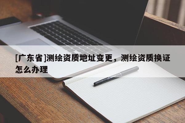 [广东省]测绘资质地址变更，测绘资质换证怎么办理