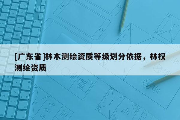 [广东省]林木测绘资质等级划分依据，林权测绘资质