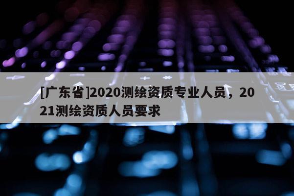 [广东省]2020测绘资质专业人员，2021测绘资质人员要求