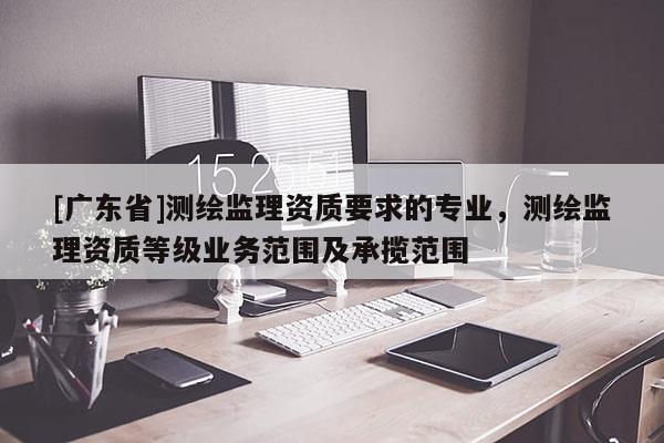 [广东省]测绘监理资质要求的专业，测绘监理资质等级业务范围及承揽范围
